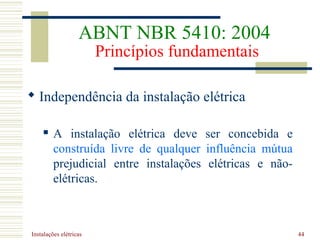 Instalações elétricas 44
 Independência da instalação elétrica
 A instalação elétrica deve ser concebida e
construída livre de qualquer influência mútua
prejudicial entre instalações elétricas e não-
elétricas.
ABNT NBR 5410: 2004
Princípios fundamentais
 