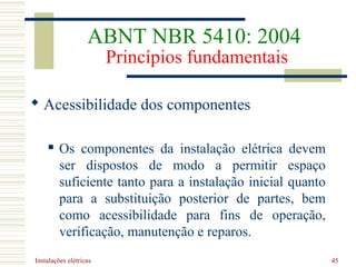 Instalações elétricas 45
 Acessibilidade dos componentes
 Os componentes da instalação elétrica devem
ser dispostos de modo a permitir espaço
suficiente tanto para a instalação inicial quanto
para a substituição posterior de partes, bem
como acessibilidade para fins de operação,
verificação, manutenção e reparos.
ABNT NBR 5410: 2004
Princípios fundamentais
 