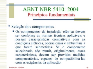 Instalações elétricas 46
 Seleção dos componentes
 Os componentes da instalação elétrica devem
ser conforme as normas técnicas aplicáveis e
possuir características compatíveis com as
condições elétricas, operacionais e ambientais a
que forem submetidos. Se o componente
selecionado não reunir, originalmente, essas
características, devem ser providas medidas
compensatórias, capazes de compatibilizá-las
com as exigências da aplicação.
ABNT NBR 5410: 2004
Princípios fundamentais
 