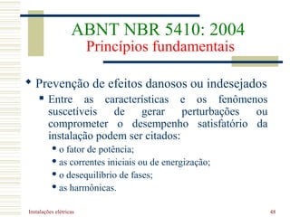 Instalações elétricas 48
 Prevenção de efeitos danosos ou indesejados
 Entre as características e os fenômenos
suscetíveis de gerar perturbações ou
comprometer o desempenho satisfatório da
instalação podem ser citados:
 o fator de potência;
 as correntes iniciais ou de energização;
 o desequilíbrio de fases;
 as harmônicas.
ABNT NBR 5410: 2004
Princípios fundamentais
 