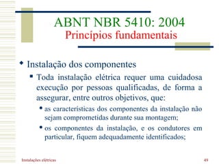 Instalações elétricas 49
 Instalação dos componentes
 Toda instalação elétrica requer uma cuidadosa
execução por pessoas qualificadas, de forma a
assegurar, entre outros objetivos, que:
 as características dos componentes da instalação não
sejam comprometidas durante sua montagem;
 os componentes da instalação, e os condutores em
particular, fiquem adequadamente identificados;
ABNT NBR 5410: 2004
Princípios fundamentais
 
