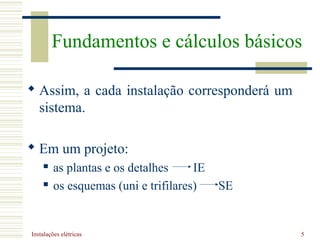 Instalações elétricas 5
 Assim, a cada instalação corresponderá um
sistema.
 Em um projeto:
 as plantas e os detalhes IE
 os esquemas (uni e trifilares) SE
Fundamentos e cálculos básicos
 