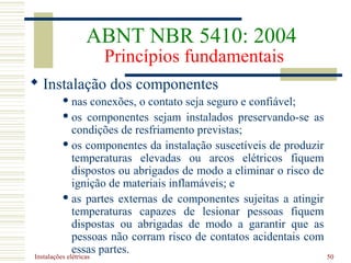 Instalações elétricas 50
 Instalação dos componentes
 nas conexões, o contato seja seguro e confiável;
 os componentes sejam instalados preservando-se as
condições de resfriamento previstas;
 os componentes da instalação suscetíveis de produzir
temperaturas elevadas ou arcos elétricos fiquem
dispostos ou abrigados de modo a eliminar o risco de
ignição de materiais inflamáveis; e
 as partes externas de componentes sujeitas a atingir
temperaturas capazes de lesionar pessoas fiquem
dispostas ou abrigadas de modo a garantir que as
pessoas não corram risco de contatos acidentais com
essas partes.
ABNT NBR 5410: 2004
Princípios fundamentais
 