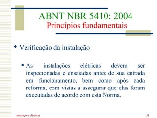 Instalações elétricas 51
 Verificação da instalação
 As instalações elétricas devem ser
inspecionadas e ensaiadas antes de sua entrada
em funcionamento, bem como após cada
reforma, com vistas a assegurar que elas foram
executadas de acordo com esta Norma.
ABNT NBR 5410: 2004
Princípios fundamentais
 