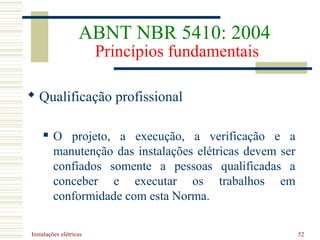 Instalações elétricas 52
 Qualificação profissional
 O projeto, a execução, a verificação e a
manutenção das instalações elétricas devem ser
confiados somente a pessoas qualificadas a
conceber e executar os trabalhos em
conformidade com esta Norma.
ABNT NBR 5410: 2004
Princípios fundamentais
 