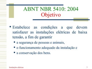 Instalações elétricas 7
ABNT NBR 5410: 2004
Objetivo
 Estabelece as condições a que devem
satisfazer as instalações elétricas de baixa
tensão, a fim de garantir
 a segurança de pessoas e animais,
 o funcionamento adequado da instalação e
 a conservação dos bens.
 