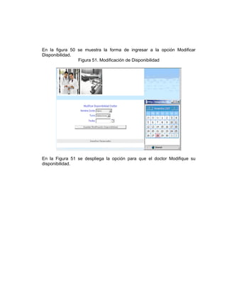 En la figura 50 se muestra la forma de ingresar a la opción Modificar
Disponibilidad.
                Figura 51. Modificación de Disponibilidad




En la Figura 51 se despliega la opción para que el doctor Modifique su
disponibilidad.
 