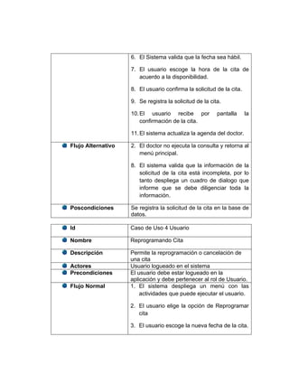 6. El Sistema valida que la fecha sea hábil.

                    7. El usuario escoge la hora de la cita de
                       acuerdo a la disponibilidad.

                    8. El usuario confirma la solicitud de la cita.

                    9. Se registra la solicitud de la cita.

                    10. El usuario recibe por            pantalla     la
                        confirmación de la cita.

                    11. El sistema actualiza la agenda del doctor.

Flujo Alternativo   2. El doctor no ejecuta la consulta y retorna al
                       menú principal.

                    8. El sistema valida que la información de la
                       solicitud de la cita está incompleta, por lo
                       tanto despliega un cuadro de dialogo que
                       informe que se debe diligenciar toda la
                       información.

Poscondiciones      Se registra la solicitud de la cita en la base de
                    datos.

Id                  Caso de Uso 4 Usuario

Nombre              Reprogramando Cita

Descripción         Permite la reprogramación o cancelación de
                    una cita
Actores             Usuario logueado en el sistema
Precondiciones      El usuario debe estar logueado en la
                    aplicación y debe pertenecer al rol de Usuario.
Flujo Normal        1. El sistema despliega un menú con las
                        actividades que puede ejecutar el usuario.

                    2. El usuario elige la opción de Reprogramar
                       cita

                    3. El usuario escoge la nueva fecha de la cita.
 