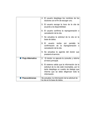 4. El usuario despliega los nombres de los
                       doctores con el fin de escoger uno.

                    5. El usuario escoge la hora de la cita de
                       acuerdo a la disponibilidad.

                    6. El usuario confirma la reprogramación o
                       cancelación de la cita.

                    7. Se actualiza la solicitud de la cita en la
                       base de datos.

                    8. El usuario recibe por pantalla la
                       confirmación de la reprogramación o
                       cancelación de la cita.

                    9. Se actualiza la agenda del doctor que
                       prestará el servicio.

Flujo Alternativo   2. El doctor no ejecuta la consulta y retorna
                       al menú principal.

                    6. El sistema valida que la información de la
                       solicitud de la cita está incompleta, por lo
                       tanto despliega un cuadro de dialogo que
                       informe que se debe diligenciar toda la
                       información.

Poscondiciones      Se actualiza la información de la solicitud de
                    la cita en la base de datos.
 