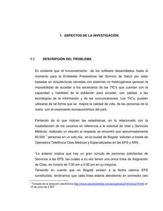 1. ASPECTOS DE LA INVESTIGACIÓN




1.1        DESCRIPCIÓN DEL PROBLEMA


      Es evidente que el funcionamiento          de los software desarrollados hasta el
      momento para la Entidades Prestadoras del Servicio de Salud por estar
      basadas en Arquitecturas cerradas con sistemas no heterogéneos generan la
      imposibilidad de acceder a los escenarios de las TIC's que cuentan con la
      capacidad y habilidad de la población para acceder, con calidad, a las
      tecnologías de la información y de las comunicaciones. Los TIC's, pueden
      utilizarse de tal forma que se mejore la calidad de vida, de las personas de la
      mano con el crecimiento socioeconómico del país.


      Partiendo de lo que indican las estadísticas, en lo relacionado con la
      Insatisfacción de los usuarios en referencia a la solicitud de citas y Servicios
      Médicos, realizado un estudio al respecto se encontró que aproximadamente
      60.000 1 personas en un solo día, en la ciudad de Bogotá solicitan a través de
      Operadora Telefónica Citas Médicas y Especializadas en las EPS y ARS.


      “Lo anterior implica que hay un gran cúmulo de personas solicitantes de
      Servicios a las EPS, las cuales a su vez tienen una única línea de Asignación
      de Citas, en horario de 7:00 am a 5:00 pm en su mayoría.
      Teniendo en cuenta que en Bogotá existen a la fecha catorce EPS
      constituidas, tendríamos que cada línea estaría atendiendo en promedio casi

1
 Tomado de la dirección electrónica http://www.saludcolombia.com/actual/salud14/noticia14.htm el
15 de junio de 2.007
 