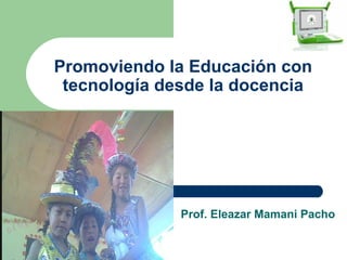 Promoviendo la Educación con
 tecnología desde la docencia




              Prof. Eleazar Mamani Pacho
 