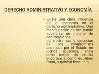DERECHO ADMINISTRATIVO Y ECONOMÍA 
 Existe una clara influencia 
de la economía en el 
derecho administrativo. Una 
manifestación de ello puede 
advertirse en materia de 
contrataciones 
administrativas y ejecución 
de los compromisos 
asumidos por el Estado en 
dichos acuerdos, entre 
otros temas de crucial 
importancia como equilibrio 
fiscal, superávit fiscal, etc. 
 