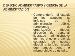 DERECHO ADMINISTRATIVO Y CIENCIA DE LA 
ADMINISTRACIÓN 
 Comprendería el estudio 
de los aspectos no 
jurídicos de la 
administración pública 
(problemas de 
organización y métodos, 
dirección de personal, 
liderazgo administrativo, 
etc.) es o no una ciencia 
separada de nuestra 
disciplina jurídica, siendo 
que ambas tienen el 
mismo objeto de estudio. 
 