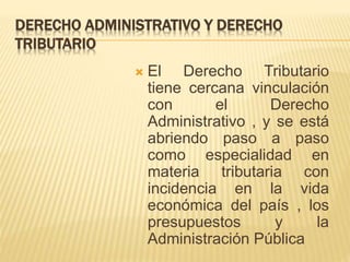 DERECHO ADMINISTRATIVO Y DERECHO 
TRIBUTARIO 
 El Derecho Tributario 
tiene cercana vinculación 
con el Derecho 
Administrativo , y se está 
abriendo paso a paso 
como especialidad en 
materia tributaria con 
incidencia en la vida 
económica del país , los 
presupuestos y la 
Administración Pública 
 