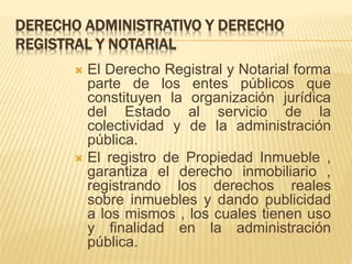 DERECHO ADMINISTRATIVO Y DERECHO 
REGISTRAL Y NOTARIAL 
 El Derecho Registral y Notarial forma 
parte de los entes públicos que 
constituyen la organización jurídica 
del Estado al servicio de la 
colectividad y de la administración 
pública. 
 El registro de Propiedad Inmueble , 
garantiza el derecho inmobiliario , 
registrando los derechos reales 
sobre inmuebles y dando publicidad 
a los mismos , los cuales tienen uso 
y finalidad en la administración 
pública. 
 