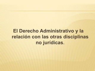 El Derecho Administrativo y la 
relación con las otras disciplinas 
no jurídicas. 
 