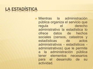 LA ESTADÍSTICA 
 Mientras la administración 
pública organiza el servicio que 
regula el derecho 
administrativo la estadística lo 
ofrece datos de hechos 
sociales (censos, catastros y 
estadísticas de actos 
administrativos - estadísticos - 
administrativos) que le permite 
a la administración pública 
tener elementos necesarios 
para el desarrollo de su 
actividad. 
 
