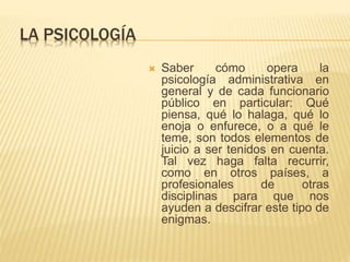 LA PSICOLOGÍA 
 Saber cómo opera la 
psicología administrativa en 
general y de cada funcionario 
público en particular: Qué 
piensa, qué lo halaga, qué lo 
enoja o enfurece, o a qué le 
teme, son todos elementos de 
juicio a ser tenidos en cuenta. 
Tal vez haga falta recurrir, 
como en otros países, a 
profesionales de otras 
disciplinas para que nos 
ayuden a descifrar este tipo de 
enigmas. 
 