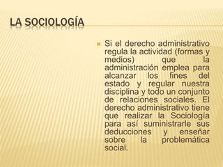 LA SOCIOLOGÍA 
 Si el derecho administrativo 
regula la actividad (formas y 
medios) que la 
administración emplea para 
alcanzar los fines del 
estado y regular nuestra 
disciplina y todo un conjunto 
de relaciones sociales. El 
derecho administrativo tiene 
que realizar la Sociología 
para así suministrarle sus 
deducciones y enseñar 
sobre la problemática 
social. 
 