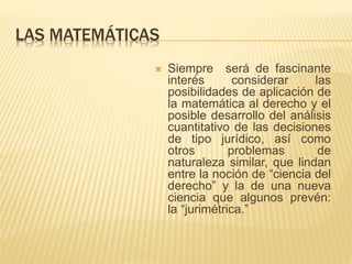 LAS MATEMÁTICAS 
 Siempre será de fascinante 
interés considerar las 
posibilidades de aplicación de 
la matemática al derecho y el 
posible desarrollo del análisis 
cuantitativo de las decisiones 
de tipo jurídico, así como 
otros problemas de 
naturaleza similar, que lindan 
entre la noción de “ciencia del 
derecho” y la de una nueva 
ciencia que algunos prevén: 
la “jurimétrica.” 
 