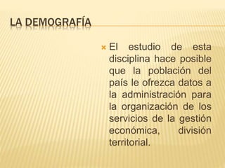 LA DEMOGRAFÍA 
 El estudio de esta 
disciplina hace posible 
que la población del 
país le ofrezca datos a 
la administración para 
la organización de los 
servicios de la gestión 
económica, división 
territorial. 
 