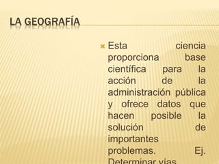 LA GEOGRAFÍA 
 Esta ciencia 
proporciona base 
científica para la 
acción de la 
administración pública 
y ofrece datos que 
hacen posible la 
solución de 
importantes 
problemas. Ej. 
Determinar vías. 
 