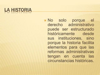 LA HISTORIA 
 No solo porque el 
derecho administrativo 
puede ser estructurado 
históricamente desde 
sus instituciones, sino 
porque la historia facilita 
elementos para que las 
reformas administrativas 
tengan en cuenta las 
circunstancias históricas. 
 