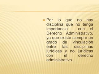  Por lo que no hay 
disciplina que no tenga 
importancia con el 
Derecho Administrativo, 
ya que existe siempre un 
grado de vinculación 
entre las disciplinas 
jurídicas y no jurídicas 
con el derecho 
administrativo. 
 
