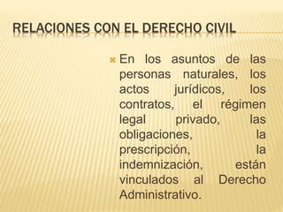 RELACIONES CON EL DERECHO CIVIL 
 En los asuntos de las 
personas naturales, los 
actos jurídicos, los 
contratos, el régimen 
legal privado, las 
obligaciones, la 
prescripción, la 
indemnización, están 
vinculados al Derecho 
Administrativo. 
 