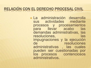 RELACIÓN CON EL DERECHO PROCESAL CIVIL 
 La administración desarrolla 
sus actividades mediante 
procesos y procesamientos 
para llevar acabo las 
demandas administrativas, las 
resoluciones, las 
impugnaciones y la ejecución 
de resoluciones 
administrativas , las cuales 
pueden ser cuestionadas por 
los procesos contenciosos 
administrativos. 
 