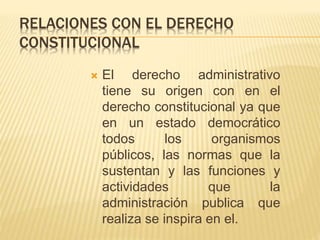 RELACIONES CON EL DERECHO 
CONSTITUCIONAL 
 El derecho administrativo 
tiene su origen con en el 
derecho constitucional ya que 
en un estado democrático 
todos los organismos 
públicos, las normas que la 
sustentan y las funciones y 
actividades que la 
administración publica que 
realiza se inspira en el. 
 