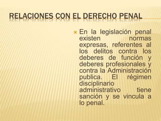 RELACIONES CON EL DERECHO PENAL 
 En la legislación penal 
existen normas 
expresas, referentes al 
los delitos contra los 
deberes de función y 
deberes profesionales y 
contra la Administración 
publica. El régimen 
disciplinario 
administrativo tiene 
sanción y se vincula a 
lo penal. 
 