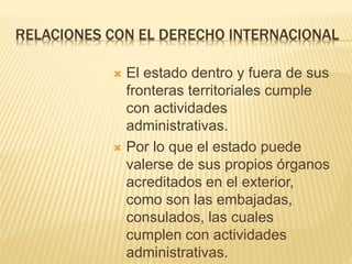 RELACIONES CON EL DERECHO INTERNACIONAL 
 El estado dentro y fuera de sus 
fronteras territoriales cumple 
con actividades 
administrativas. 
 Por lo que el estado puede 
valerse de sus propios órganos 
acreditados en el exterior, 
como son las embajadas, 
consulados, las cuales 
cumplen con actividades 
administrativas. 
 