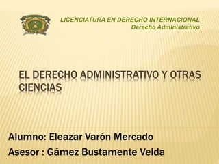 LICENCIATURA EN DERECHO INTERNACIONAL 
Derecho Administrativo 
EL DERECHO ADMINISTRATIVO Y OTRAS 
CIENCIAS 
Alumno: Eleazar Varón Mercado 
Asesor : Gámez Bustamente Velda 
 