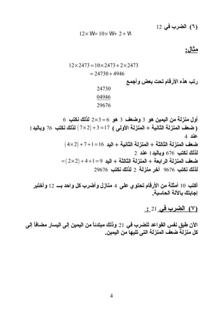 )٦‫في‬ ‫الضرب‬ (12
12 10 2× = × + +W W W
:‫مثال‬
12 2473 10 2473 2 2473
24730 4946
× = × + ×
= +
‫وأجمع‬ ‫بعض‬ ‫تحت‬ ‫الرقام‬ ‫هذه‬ ‫رتب‬
24730
04946
29676
‫هو‬ ‫اليمين‬ ‫من‬ ‫منزلة‬ ‫أول‬3‫وضعف‬3‫هو‬2 3 6× =‫نكتب‬ ‫لذلك‬6
( ‫الولى‬ ‫المنزلة‬ + ‫الثانية‬ ‫المنزلة‬ ‫ضعف‬ )( )7 2 3 17× + =‫نكتب‬ ‫لذلك‬76‫وباليد‬1
‫عند‬4
‫اليد‬ + ‫الثانية‬ ‫المنزلة‬ + ‫الثالثة‬ ‫المنزلة‬ ‫ضعف‬( )4 2 7 1 16× + + =
‫نكتب‬ ‫لذلك‬676‫وباليد‬1‫عند‬2
‫اليد‬ + ‫الثالثة‬ ‫المنزلة‬ + ‫الرابعة‬ ‫المنزلة‬ ‫ضعف‬( )2 2 4 1 9= × + + =
‫نكتب‬ ‫لذلك‬9676‫منزلة‬ ‫آخر‬2‫نكتب‬ ‫لذلك‬29676
‫أكتب‬10‫على‬ ‫تحتوي‬ ‫الرقام‬ ‫من‬ ‫أمثلة‬4‫بـــ‬ ‫واحد‬ ‫كل‬ ‫وأضرب‬ ‫منازل‬12‫وأختبر‬
.‫الحاسبة‬ ‫باللة‬ ‫إجابتك‬
)۷‫في‬ ‫الضرب‬ (21:
‫في‬ ‫للضرب‬ ‫القواعد‬ ‫نفس‬ ‫طبق‬ ‫الن‬21‫إلى‬ ‫ا‬ً ‫أ‬‫مضاف‬ ‫اليسار‬ ‫إلى‬ ‫اليمين‬ ‫من‬ ‫ا‬ً ‫أ‬‫ئ‬‫مبتد‬ ‫وذلك‬
.‫اليمين‬ ‫من‬ ‫تليها‬ ‫التى‬ ‫المنزلة‬ ‫ضعف‬ ‫منزلة‬ ‫كل‬
4
 