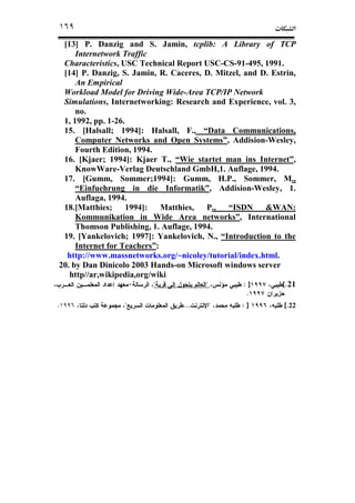 ª١٦٩
[13] P. Danzig and S. Jamin, tcplib: A Library of TCP
Internetwork Traffic
Characteristics, USC Technical Report USC-CS-91-495, 1991.
[14] P. Danzig, S. Jamin, R. Caceres, D. Mitzel, and D. Estrin,
An Empirical
Workload Model for Driving Wide-Area TCP/IP Network
Simulations, Internetworking: Research and Experience, vol. 3,
no.
1, 1992, pp. 1-26.
15. [Halsall; 1994]: Halsall, F., “Data Communications,
Computer Networks and Open Systems”, Addision-Wesley,
Fourth Edition, 1994.
16. [Kjaer; 1994]: Kjaer T., “Wie startet man ins Internet”,
KnowWare-Verlag Deutschland GmbH,1. Auflage, 1994.
17. [Gumm, Sommer;1994]: Gumm, H.P., Sommer, M.,
“Einfuehrung in die Informatik”, Addision-Wesley, 1.
Auflaga, 1994.
18.[Matthies; 1994]: Matthies, P., “ISDN &WAN:
Kommunikation in Wide Area networks”, International
Thomson Publishing, 1. Auflage, 1994.
19. [Yankelovich; 1997]: Yankelovich, N., “Introduction to the
Internet for Teachers”:
http://www.massnetworks.org/~nicoley/tutorial/index.html.
20. by Dan Dinicolo 2003 Hands-on Microsoft windows server
http//ar,wikipedia,org/wiki
21.[]:""
.
22[.]:"...".
 