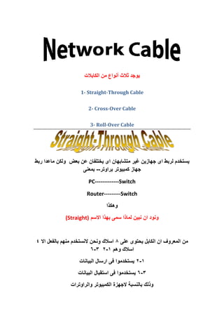 ‫اىنابالث‬ ‫مه‬ ‫أوىاع‬ ‫ثالث‬ ‫يىجد‬
1- Straight-Through Cable
2- Cross-Over Cable
3- Roll-Over Cable
‫يس‬‫بعض‬ ‫عن‬ ‫يختلفان‬ ‫اى‬ ‫متشابهان‬ ‫غير‬ ‫جهازين‬ ‫اى‬ ‫لربط‬ ‫تخدم‬‫ربط‬ ‫ماعدا‬ ‫ولكن‬
‫كمبيوتر‬ ‫جهاز‬‫براوتر‬--‫بمعنى‬
PC-------------Switch
Router---------Switch
‫وهكذا‬
‫االسم‬ ‫بهذا‬ ‫سمى‬ ‫لماذا‬ ‫نبين‬ ‫ان‬ ‫ونود‬(Straight)
‫على‬ ‫يحتوى‬ ‫الكابل‬ ‫ان‬ ‫المعروف‬ ‫من‬8‫اال‬ ‫بالفعل‬ ‫منهم‬ ‫النستخدم‬ ‫ونحن‬ ‫اسالك‬4
‫وهم‬ ‫اسالك‬1-23-6
1-2‫البيانات‬ ‫ارسال‬ ‫فى‬ ‫يستخدموا‬
3-6‫البيانات‬ ‫استقبال‬ ‫فى‬ ‫يستخدموا‬
‫والراوترات‬ ‫الكمبيوتر‬ ‫الجهزة‬ ‫بالنسبة‬ ‫وذلك‬
 
