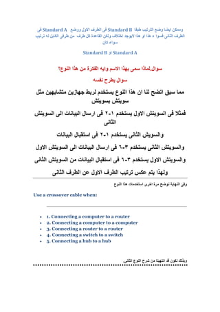 ‫وم‬‫من‬‫اىت‬ ‫وضع‬ ‫ايضا‬ ‫ه‬‫طبقا‬ ‫ستيب‬Standard B‫ووضع‬ ‫االوه‬ ‫اىطسف‬ ً‫ف‬Standard Aً‫ف‬
‫اختال‬ ‫اليىجد‬ ‫هرا‬ ‫او‬ ‫هرا‬ ‫ء‬ ‫فسىا‬ ً‫اىثاو‬ ‫اىطسف‬‫طسف‬ ‫مو‬ ‫اىقاعدة‬ ‫وىنه‬ ‫ف‬‫اىنابو‬ ً‫طسف‬ ‫مه‬‫تستيب‬ ‫ىه‬
‫مان‬ ‫سىاء‬
Standard A‫او‬Standard B
‫سوال‬.‫النوع‬ ‫هذا‬ ‫من‬ ‫الفكرة‬ ‫وايه‬ ‫االسم‬ ‫بهذا‬ ‫سمى‬ ‫لماذا‬‫؟‬
‫نفسه‬ ‫يطرح‬ ‫سوال‬
‫ان‬ ‫لنا‬ ‫اتضح‬ ‫سبق‬ ‫مما‬‫يستخد‬ ‫النوع‬ ‫هذا‬‫م‬‫مثل‬ ‫متشابهين‬ ‫جهازين‬ ‫لربط‬
‫بسويتش‬ ‫سويتش‬
‫يستخدم‬ ‫االول‬ ‫السويتش‬ ‫فى‬ ‫فمثال‬1-2‫السويتش‬ ‫الى‬ ‫البيانات‬ ‫ارسال‬ ‫فى‬
‫الثانى‬
‫يستخدم‬ ‫الثانى‬ ‫والسويش‬1-2‫البيانات‬ ‫استقبال‬ ‫فى‬
‫يستخدم‬ ‫الثانى‬ ‫والسويتش‬3-6‫االول‬ ‫السويتش‬ ‫الى‬ ‫البيانات‬ ‫ارسال‬ ‫فى‬
‫يستخدم‬ ‫االول‬ ‫والسويتش‬3-6‫الثانى‬ ‫السويتش‬ ‫من‬ ‫البيانات‬ ‫استقبال‬ ‫فى‬
‫الثانى‬ ‫الطرف‬ ‫عن‬ ‫االول‬ ‫الطرف‬ ‫ترتيب‬ ‫عكس‬ ‫يتم‬ ‫ولهذا‬
‫النوع‬ ‫هذا‬ ‫استخدمات‬ ‫اخرى‬ ‫مرة‬ ‫نوضح‬ ‫النهاية‬ ‫وفى‬
Use a crossover cable when:
 1. Connecting a computer to a router
 2. Connecting a computer to a computer
 3. Connecting a router to a router
 4. Connecting a switch to a switch
 5. Connecting a hub to a hub
‫الثانى‬ ‫النوع‬ ‫شرح‬ ‫من‬ ‫انتهينا‬ ‫قد‬ ‫نكون‬ ‫وبذلك‬.
 