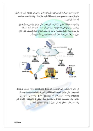 ‫طفحح‬|19
‫اي‬ ٝ‫ٚحر‬ ‫ٚاإلسرمثاي‬ ‫اإلسساي‬ ِٓ ً‫و‬ ‫لٛج‬ ِٓ ‫ذض٠ذ‬ ‫اإلٔر١ٕاخ‬noise(‫اإلسرمثاي‬ ٟ‫ـ‬)
,ِٓ ‫ذض٠ذ‬ ٞ‫أ‬outpout power‫اي‬ ‫ٚذض٠ذ‬ ‫وث١ش‬ ً‫تشى‬recive sensitivity
‫وث١ش‬ ً‫تشى‬ ‫أ٠ضا‬.
‫اإلشاسج‬ ٞٛ‫ذم‬ ‫ال‬ ‫حم١مح‬ ‫ٚاألٔر١ٕاخ‬,‫ض١ك‬ ‫ِعاي‬ ٟ‫ـ‬ ‫تصٙا‬ ‫ذشو١ض‬ ٍٝ‫ع‬ ًّ‫ذع‬ ٓ‫ٌى‬
ٖ‫اإلذعا‬ ‫٘زا‬ ٟ‫ـ‬ ‫لٛذٙا‬ ِٓ ٌٟ‫ٚتاٌرا‬,‫أِسىد‬ ‫أٔه‬ ٌٛ ‫تّا‬ ‫رٌه‬ ٗ‫ذشث‬ ْ‫أ‬ ٓ‫ٚ٠ّى‬
ٖ‫اٌّ١ا‬ ‫إٔذـاع‬ ٜ‫ِذ‬ ْ‫ـئ‬ ٗ‫ـٛ٘ر‬ ‫ترض١١ك‬ ‫ٚلّد‬ ٖ‫ِ١ا‬ ‫تخشعٛش‬(ً‫أل‬ ‫لغش‬ ‫تٕظؿ‬)
‫س١ض٠ذ‬,‫اي‬ ًّ‫ع‬ ‫ِثذأ‬ ‫ٔفس‬ ‫ٚ٘زا‬antenna‫اإلسساي‬ ‫حاي‬ ٟ‫ـ‬.
‫اإلسرمثاي‬ ‫حاي‬ ٟ‫ـ‬,‫واي‬ ‫األٔر١ٕاخ‬ ٟ‫ـف‬parabolic dish,‫اي‬ ُ١ّ‫ذظ‬ ْ‫ـئ‬dish
‫اٌثؤسج‬ ٟ‫ـ‬ ‫اٌّسرمثٍح‬ ‫اٌّٛظح‬ ‫ذشو١ض‬ ٍٝ‫ع‬ ًّ‫٠ع‬ ٗ‫ٔفس‬(‫إٌّرظؿ‬)‫اي‬ ‫ذٛظذ‬ ‫ح١س‬
antenna‫تسٍه‬ ‫تذٚس٘ا‬ ‫ٚاٌّرظٍح‬coaxial(‫ؼاٌثا‬),‫تاي‬ ‫ِثاششج‬ ً‫ٚاٌّرظ‬
radio,ٟ‫اٌر‬ ‫اٌىث١شج‬ ‫اإلسرمثاي‬ ‫لٛج‬ ٟ‫حم١م‬ ً‫تشى‬ ‫سرالحظ‬ ‫لٛ٠ح‬ ‫إٔر١ٕا‬ ‫إسرخذِد‬ ٌٛ
‫صادخ‬,ٖ‫أعال‬ ‫األِٛس‬ ‫ساع١د‬ ٌٛ ‫ِمثٛي‬ ‫إذظاي‬ ‫سرحمك‬ ‫ٚؼاٌثا‬.
 