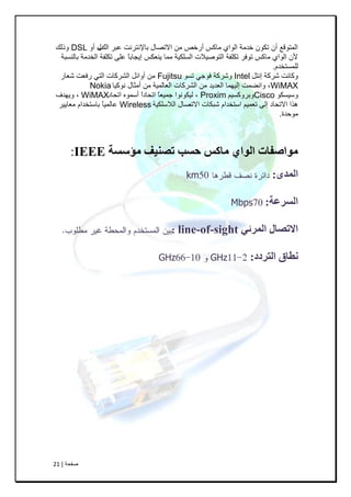 ‫طفحح‬|21
‫اٌه‬ ‫عثش‬ ‫تاإلٔرشٔد‬ ‫االذظاي‬ ِٓ ‫أسخض‬ ‫ِاوس‬ ٞ‫اٌٛا‬ ‫خذِح‬ ْٛ‫ذى‬ ْ‫أ‬ ‫اٌّرٛلع‬‫ب‬ٚ‫أ‬ ‫ي‬DSL‫ٚرٌه‬
‫تإٌسثح‬ ‫اٌخذِح‬ ‫ذىٍفح‬ ٍٝ‫ع‬ ً‫ا‬‫إ٠عات‬ ‫٠ٕعىس‬ ‫ِّا‬ ‫اٌسٍى١ح‬ ‫اٌرٛط١الخ‬ ‫ذىٍفح‬ ‫ذٛـش‬ ‫ِاوس‬ ٞ‫اٌٛا‬ ْ‫أل‬
َ‫ٌٍّسرخذ‬.
ً‫إٔر‬ ‫ششوح‬ ‫ٚوأد‬Intelٛ‫ذس‬ ٟ‫ـٛظ‬ ‫ٚششوح‬Fujitsu‫شعاس‬ ‫سـعد‬ ٟ‫اٌر‬ ‫اٌششواخ‬ ً‫أٚائ‬ ِٓ
WiMAX‫ٔٛو١ا‬ ‫أِصاي‬ ِٓ ‫اٌعاٌّ١ح‬ ‫اٌششواخ‬ ِٓ ‫اٌعذ٠ذ‬ ‫إٌ١ّٙا‬ ‫ٚأضّد‬ ,Nokia
ٛ‫ٚس١سى‬Ciscoُ١‫ٚتشٚوس‬Proxim‫اذحاد‬ ّٖٛ‫أس‬ ً‫ا‬‫اذحاد‬ ً‫ا‬‫ظّ١ع‬ ‫ٌ١ىٛٔٛا‬ ,WiMAX‫ٚ٠ٙذؾ‬ ,
‫اٌالسٍى١ح‬ ‫االذظاي‬ ‫شثىاخ‬ َ‫اسرخذا‬ ُ١ّ‫ذع‬ ٌٝ‫إ‬ ‫االذحاد‬ ‫٘زا‬Wireless‫ِعا٠١ش‬ َ‫تاسرخذا‬ ً‫ا‬١ٌّ‫عا‬
‫ِٛحذج‬.
‫مؤسسة‬ ‫تصىُف‬ ‫حسب‬ ‫ماكس‬ ٌ‫انىا‬ ‫مىاصفات‬IEEE:
‫انمذي‬:km
‫انسرعة‬:Mbps
ٍ‫انمرئ‬ ‫االتصال‬line-of-sight:
‫انترد‬ ‫وطاق‬‫د‬:GHzGHz
 