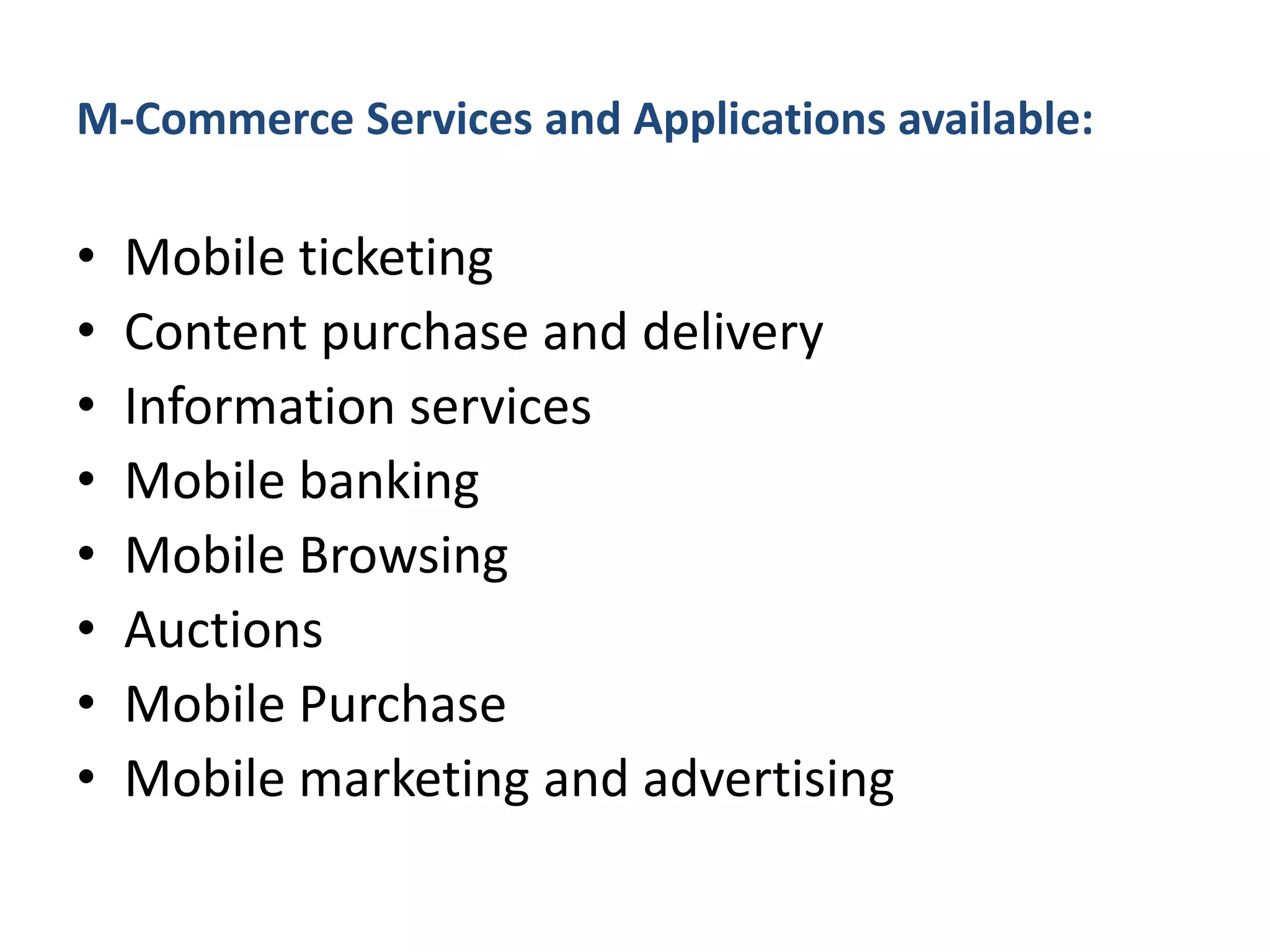 M-Commerce Services and Applications available:
• Mobile ticketing
• Content purchase and delivery
• Information services
• Mobile banking
• Mobile Browsing
• Auctions
• Mobile Purchase
• Mobile marketing and advertising
 