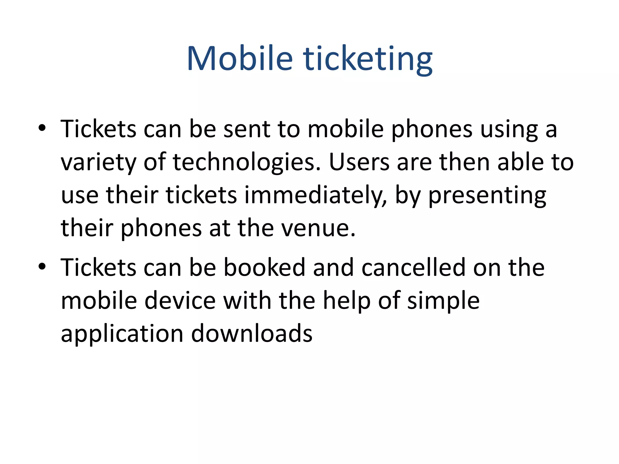 Mobile ticketing
• Tickets can be sent to mobile phones using a
variety of technologies. Users are then able to
use their tickets immediately, by presenting
their phones at the venue.
• Tickets can be booked and cancelled on the
mobile device with the help of simple
application downloads
 