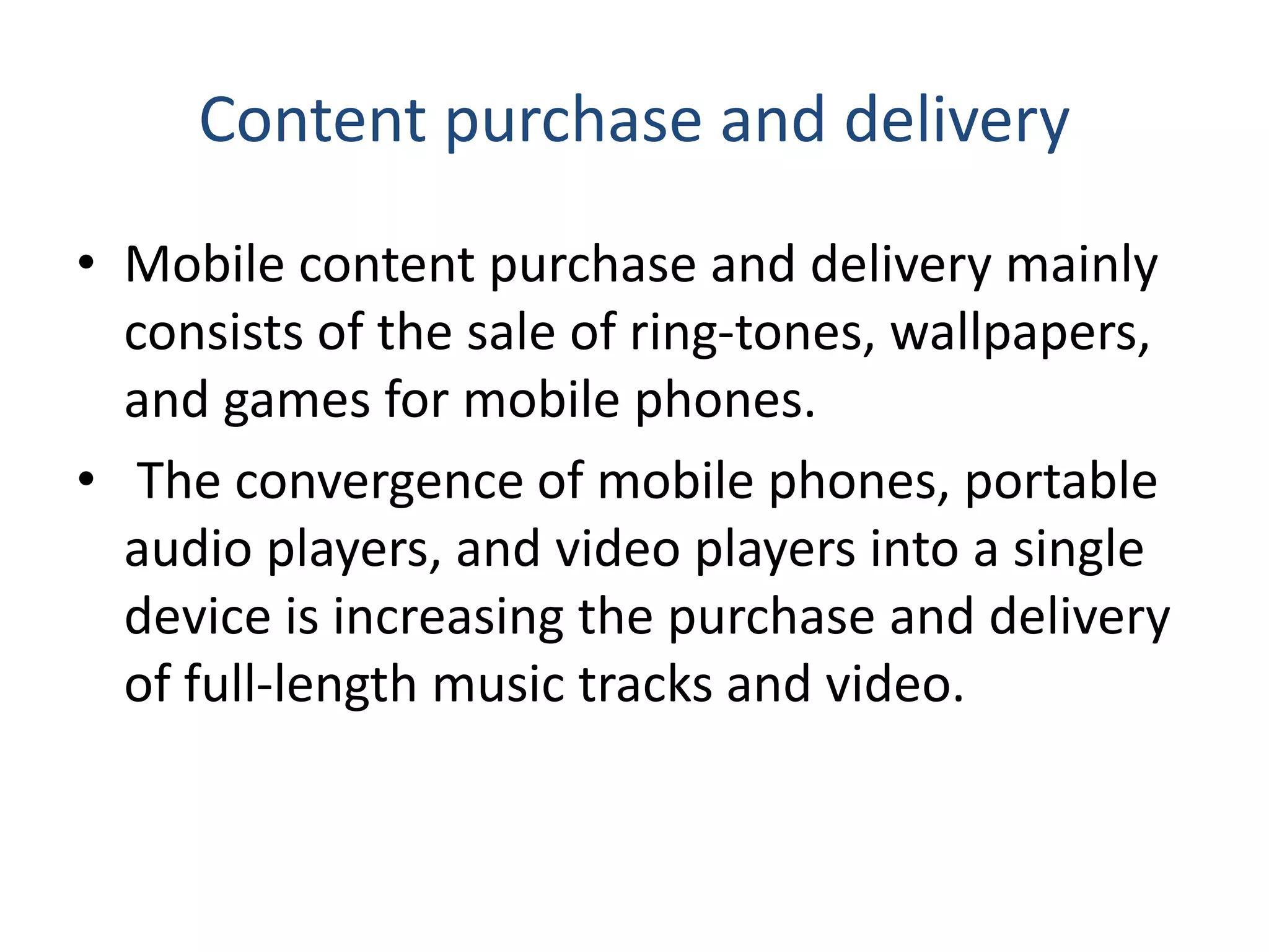 Content purchase and delivery
• Mobile content purchase and delivery mainly
consists of the sale of ring-tones, wallpapers,
and games for mobile phones.
• The convergence of mobile phones, portable
audio players, and video players into a single
device is increasing the purchase and delivery
of full-length music tracks and video.
 