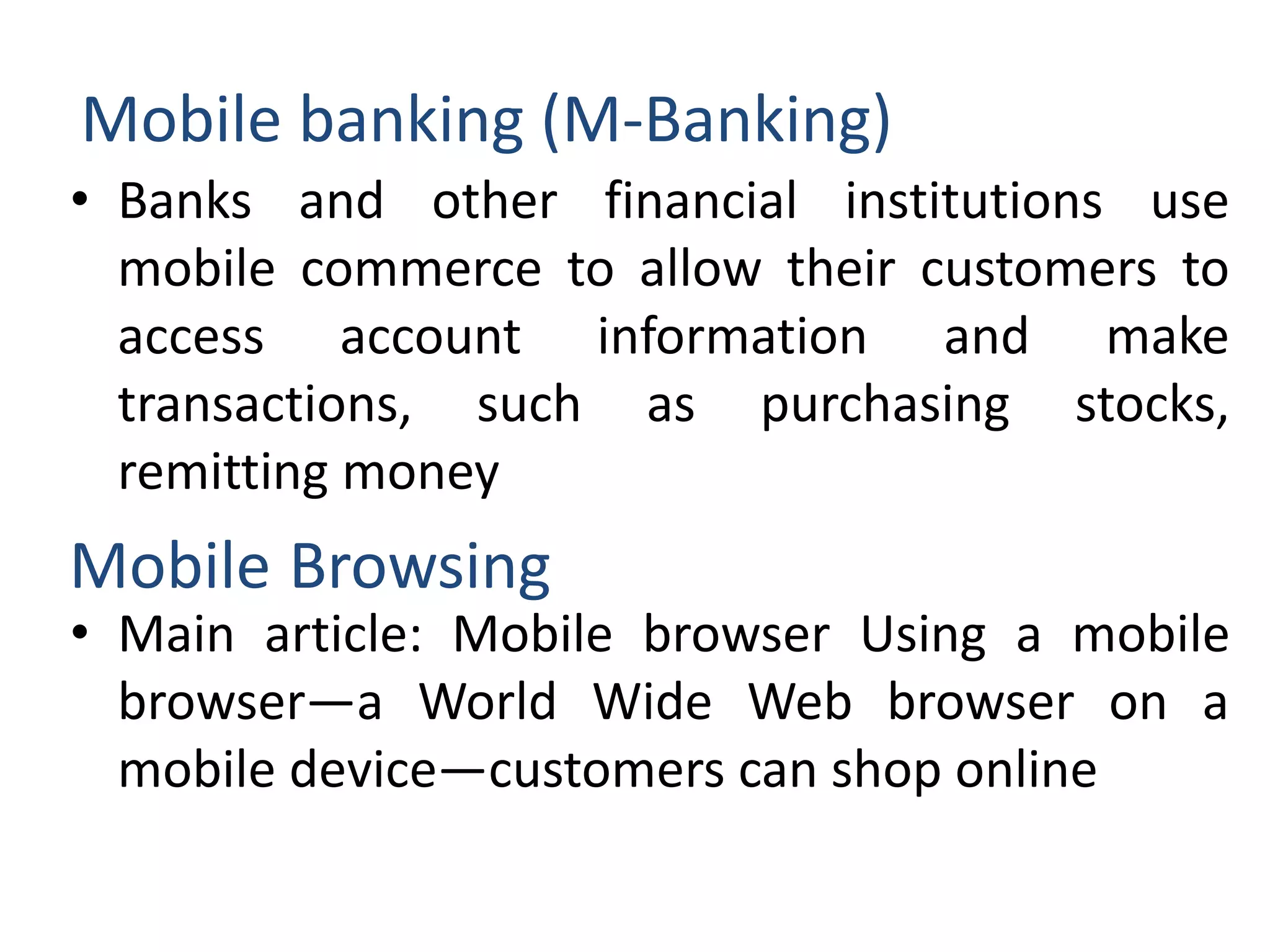 Mobile banking (M-Banking)
• Banks and other financial institutions use
mobile commerce to allow their customers to
access account information and make
transactions, such as purchasing stocks,
remitting money
• Main article: Mobile browser Using a mobile
browser—a World Wide Web browser on a
mobile device—customers can shop online
Mobile Browsing
 