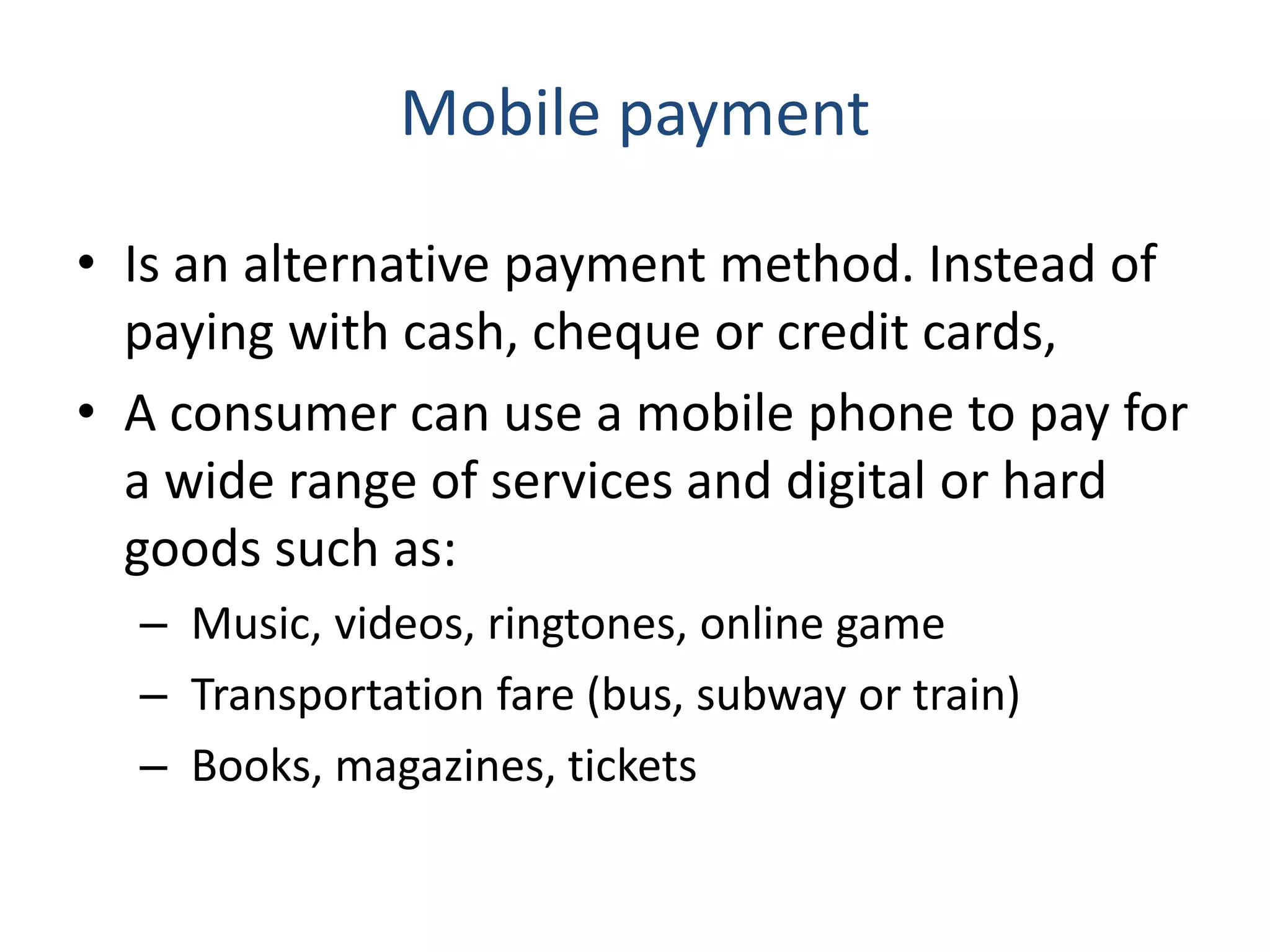 Mobile payment
• Is an alternative payment method. Instead of
paying with cash, cheque or credit cards,
• A consumer can use a mobile phone to pay for
a wide range of services and digital or hard
goods such as:
– Music, videos, ringtones, online game
– Transportation fare (bus, subway or train)
– Books, magazines, tickets
 