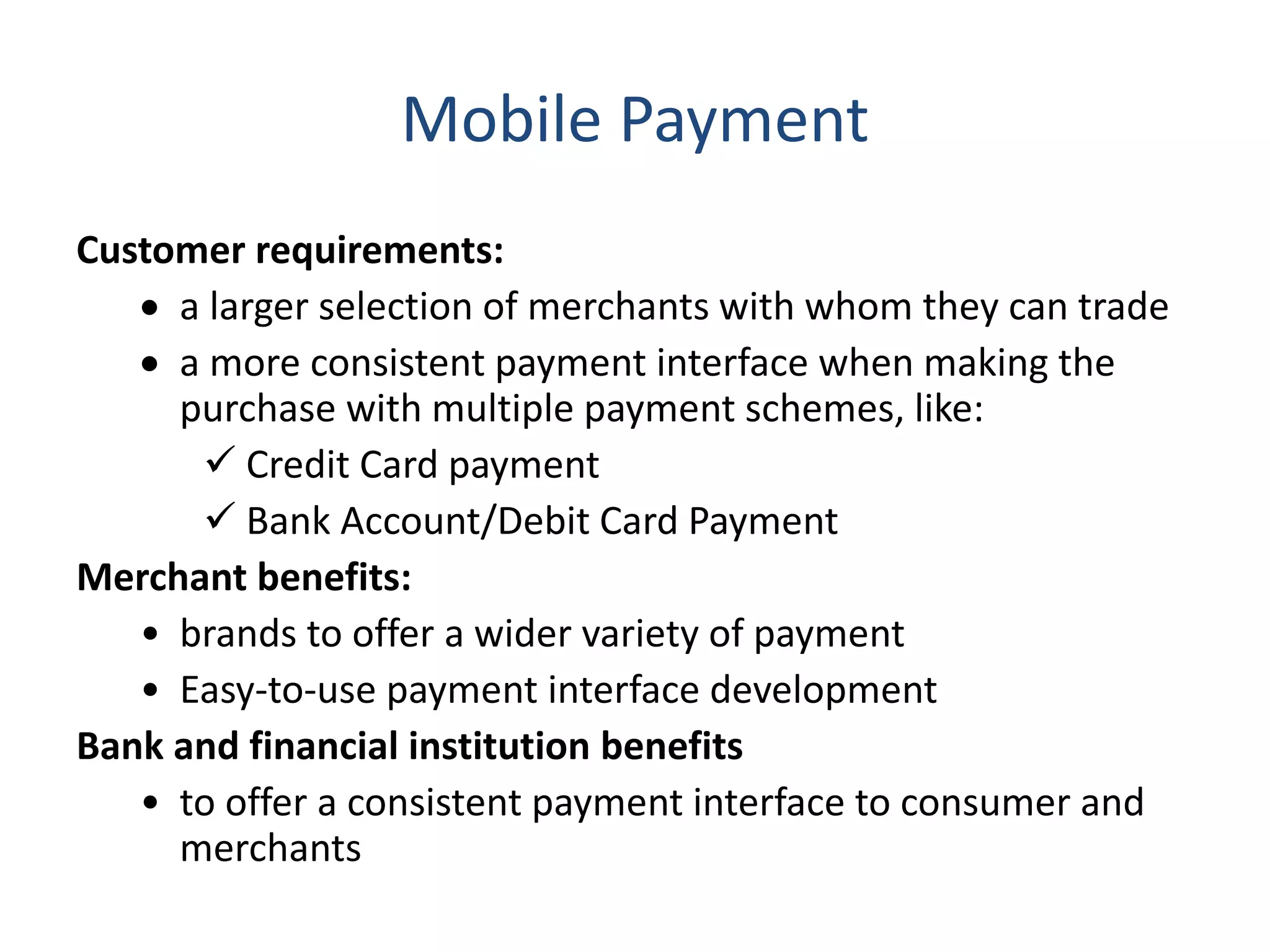 Mobile Payment
Customer requirements:
 a larger selection of merchants with whom they can trade
 a more consistent payment interface when making the
purchase with multiple payment schemes, like:
 Credit Card payment
 Bank Account/Debit Card Payment
Merchant benefits:
• brands to offer a wider variety of payment
• Easy-to-use payment interface development
Bank and financial institution benefits
• to offer a consistent payment interface to consumer and
merchants
 
