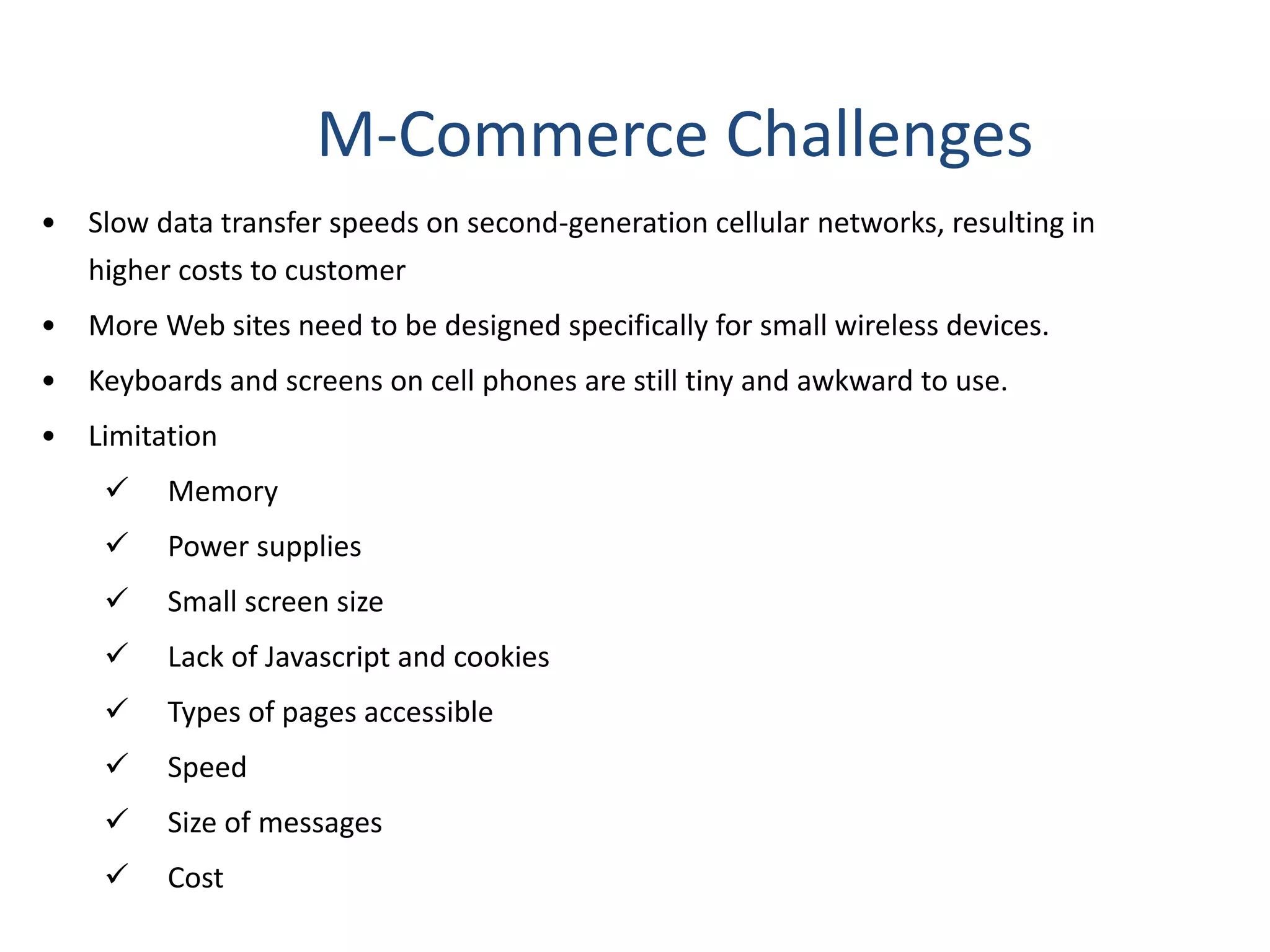 M-Commerce Challenges
• Slow data transfer speeds on second-generation cellular networks, resulting in
higher costs to customer
• More Web sites need to be designed specifically for small wireless devices.
• Keyboards and screens on cell phones are still tiny and awkward to use.
• Limitation
 Memory
 Power supplies
 Small screen size
 Lack of Javascript and cookies
 Types of pages accessible
 Speed
 Size of messages
 Cost
 