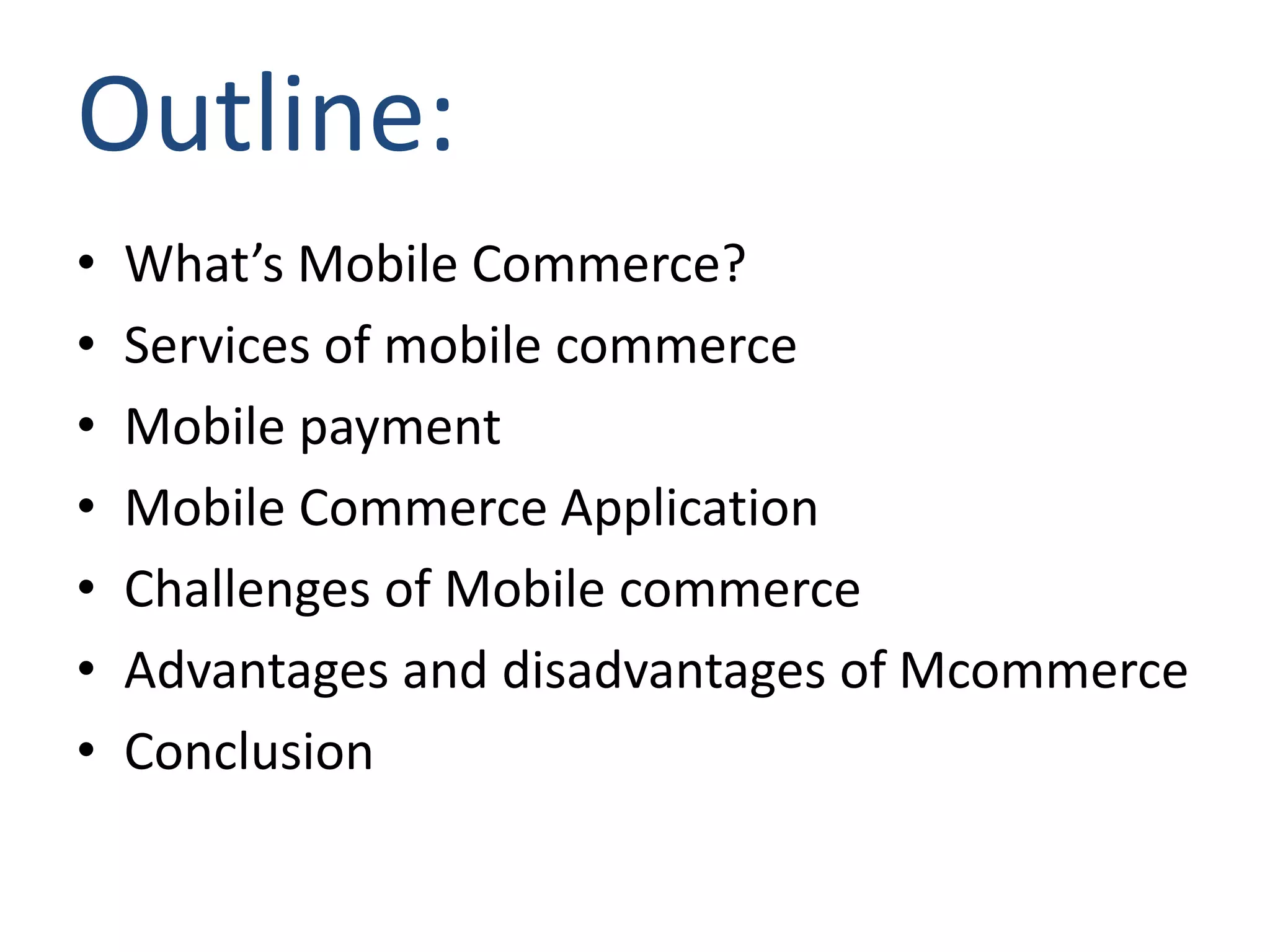 Outline:
• What’s Mobile Commerce?
• Services of mobile commerce
• Mobile payment
• Mobile Commerce Application
• Challenges of Mobile commerce
• Advantages and disadvantages of Mcommerce
• Conclusion
 