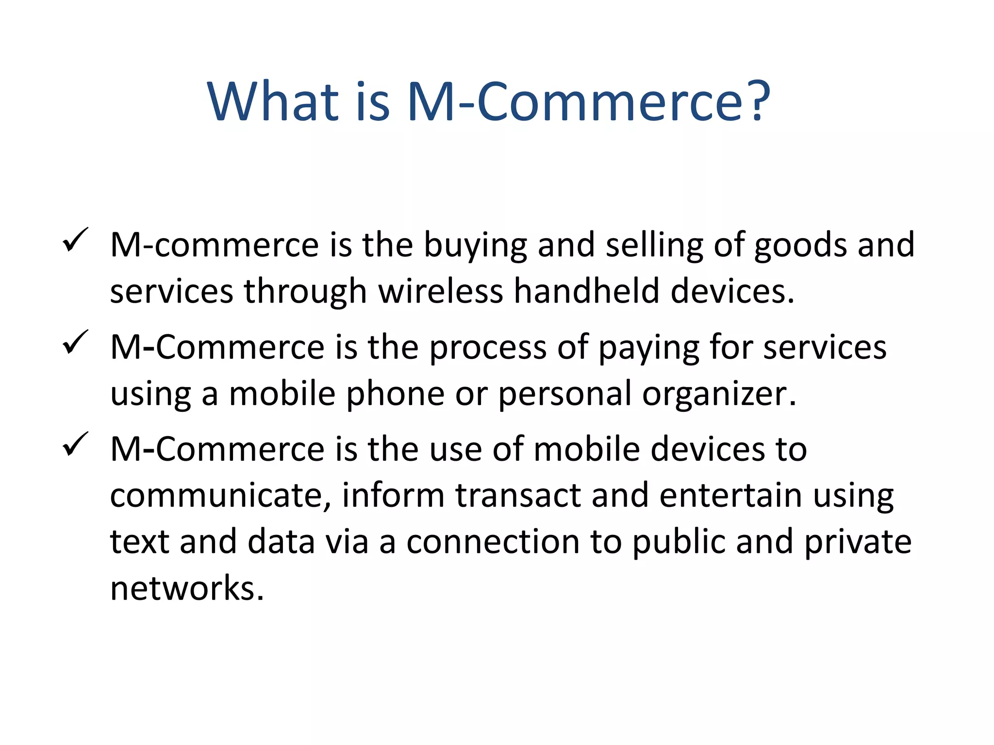  M-commerce is the buying and selling of goods and
services through wireless handheld devices.
 M-Commerce is the process of paying for services
using a mobile phone or personal organizer.
 M-Commerce is the use of mobile devices to
communicate, inform transact and entertain using
text and data via a connection to public and private
networks.
What is M-Commerce?
 