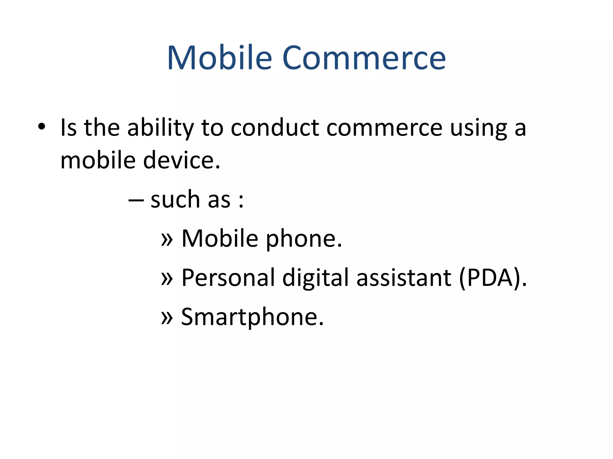 Mobile Commerce
• Is the ability to conduct commerce using a
mobile device.
– such as :
» Mobile phone.
» Personal digital assistant (PDA).
» Smartphone.
 